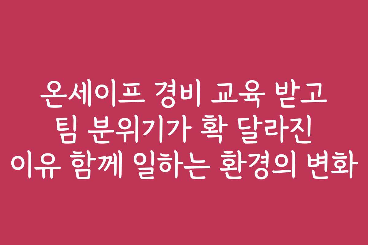 온세이프 경비 교육 받고 팀 분위기가 확 달라진 이유 함께 일하는 환경의 변화