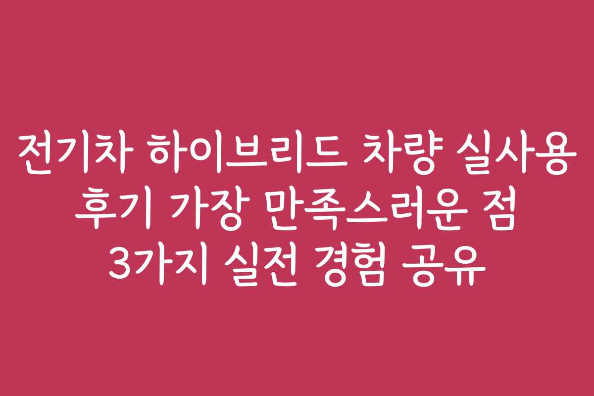 전기차 하이브리드 차량 실사용 후기 가장 만족스러운 점 3가지 실전 경험 공유 전기차 하이브리드 차량 실사용 후기 가장 만족스러운 점 3가지 실전 경험 공유
