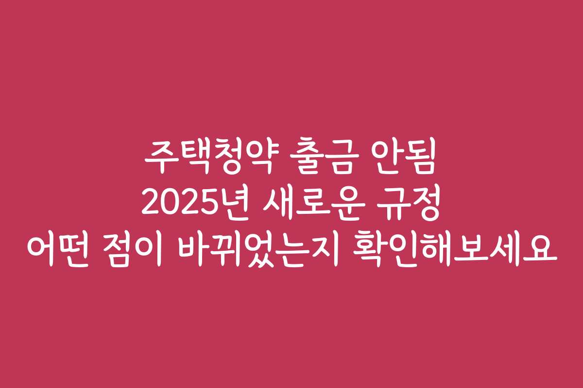 주택청약 출금 안됨 2025년 새로운 규정 어떤 점이 바뀌었는지 확인해보세요