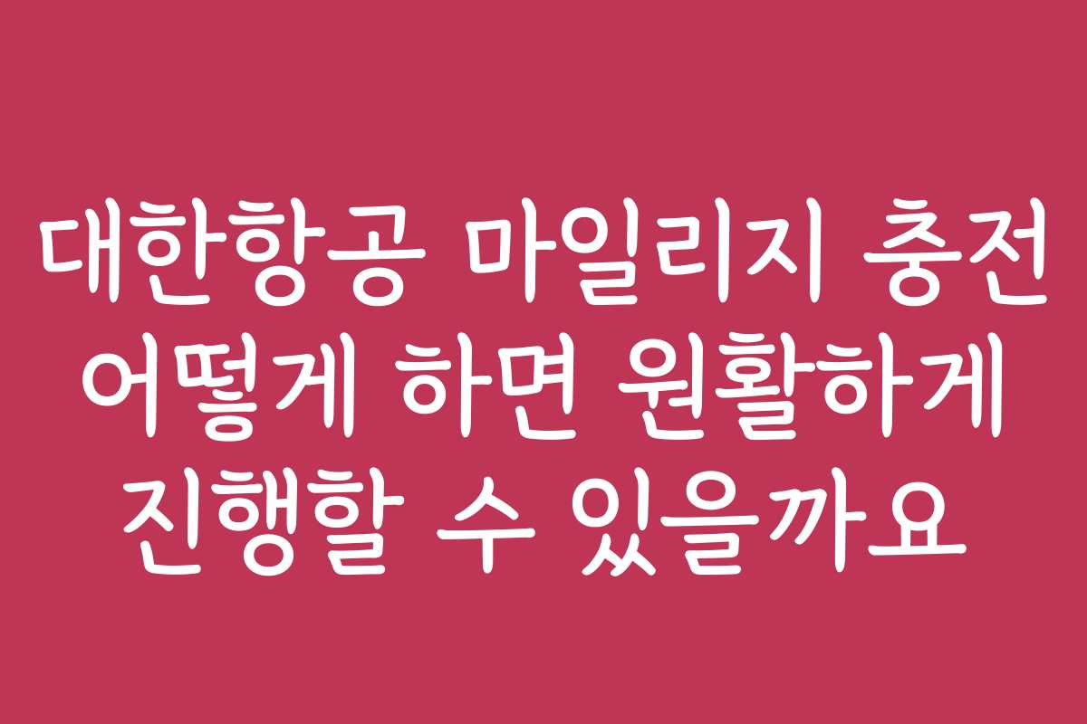 대한항공 마일리지 충전 어떻게 하면 원활하게 진행할 수 있을까요
