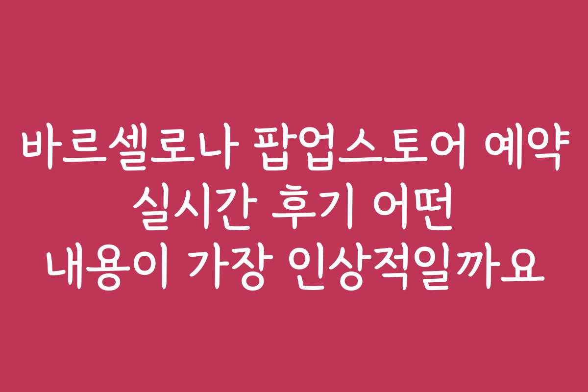 바르셀로나 팝업스토어 예약 실시간 후기 어떤 내용이 가장 인상적일까요
