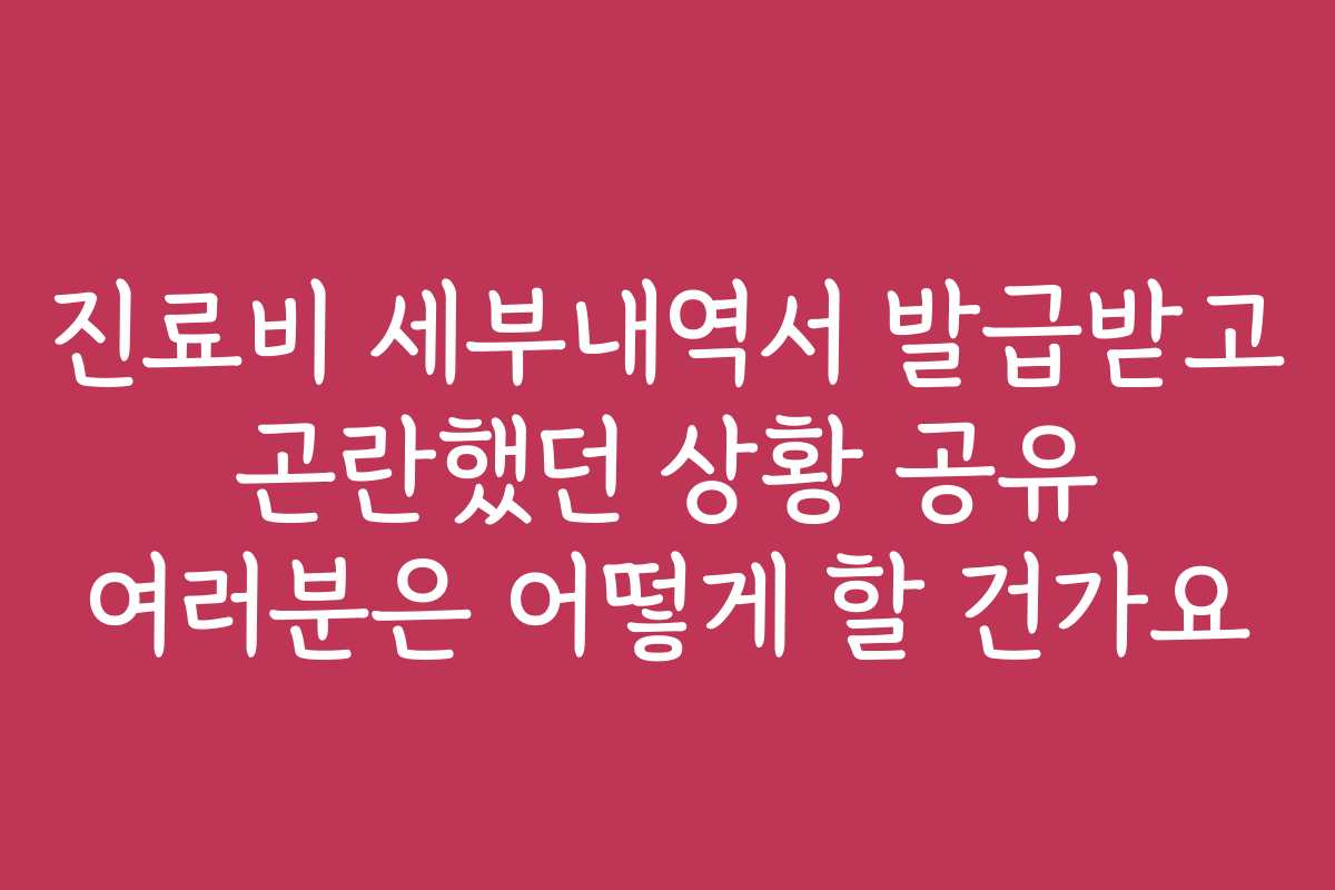 진료비 세부내역서 발급받고 곤란했던 상황 공유 여러분은 어떻게 할 건가요