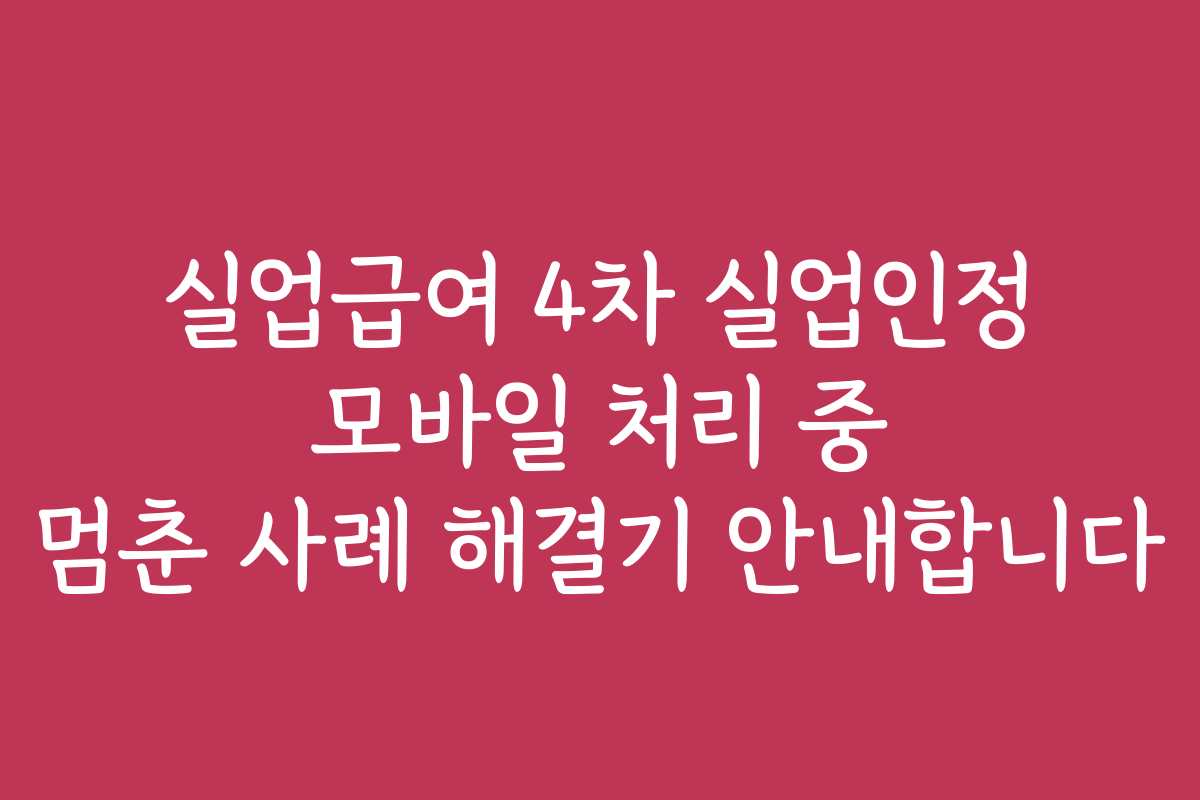 실업급여 4차 실업인정 모바일 처리 중 멈춘 사례 해결기 안내합니다