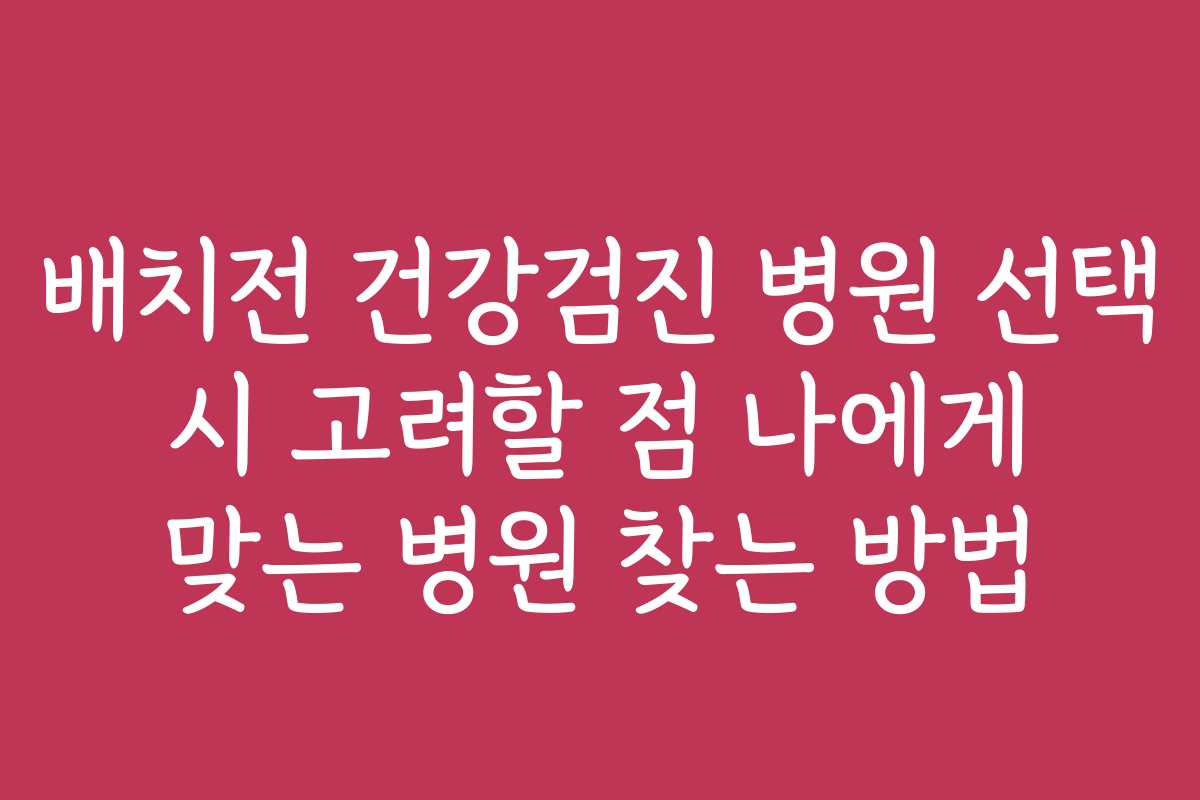 배치전 건강검진 병원 선택 시 고려할 점 나에게 맞는 병원 찾는 방법
