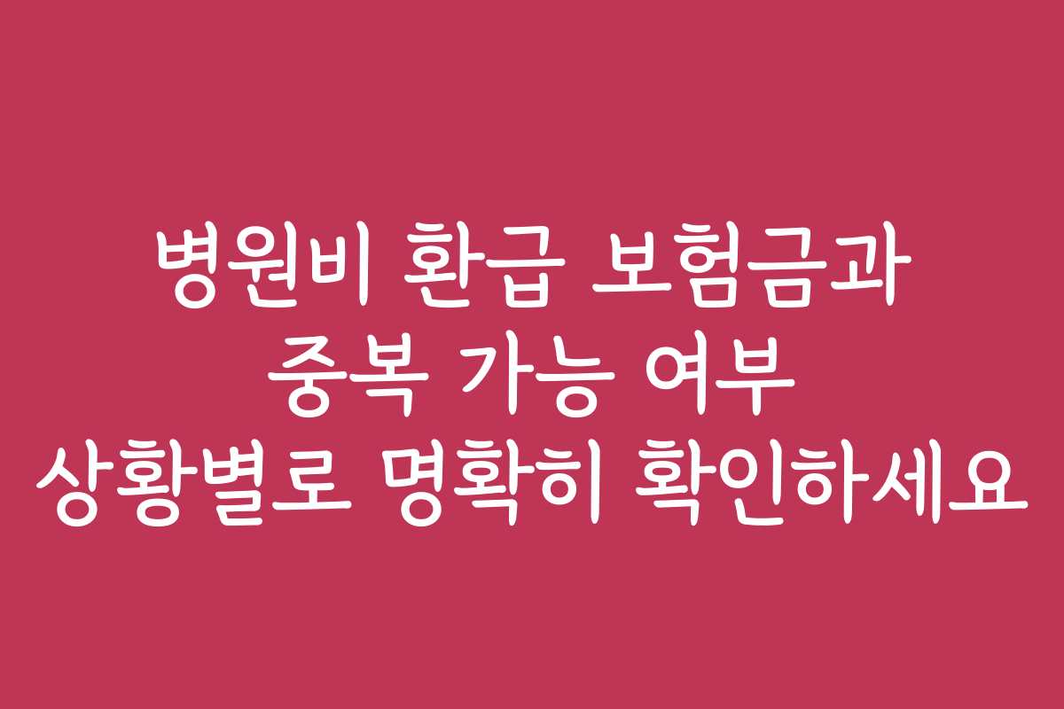 병원비 환급 보험금과 중복 가능 여부 상황별로 명확히 확인하세요