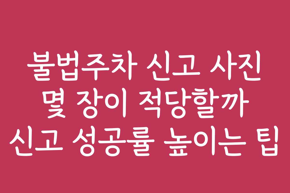불법주차 신고 사진 몇 장이 적당할까 신고 성공률 높이는 팁