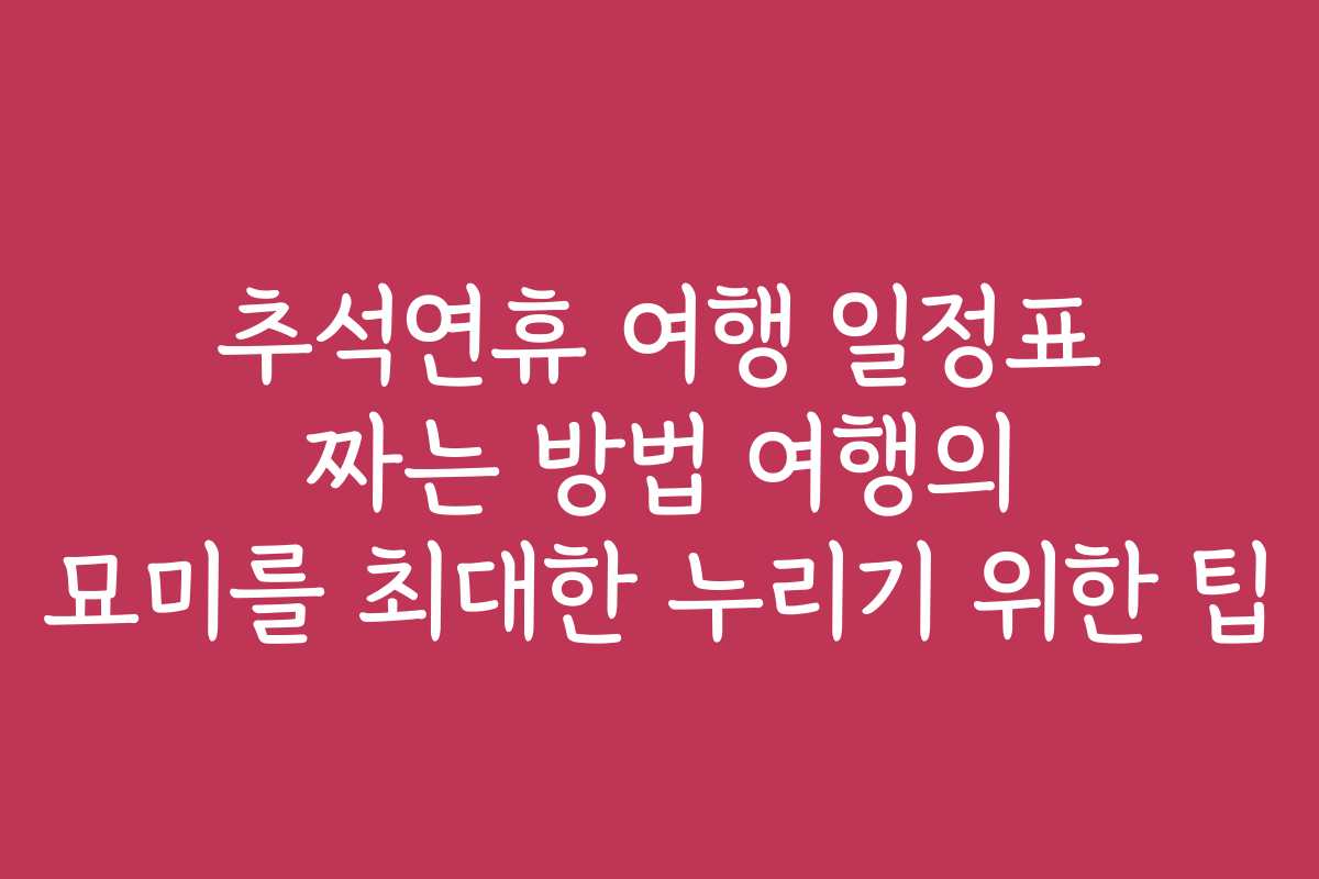 추석연휴 여행 일정표 짜는 방법 여행의 묘미를 최대한 누리기 위한 팁