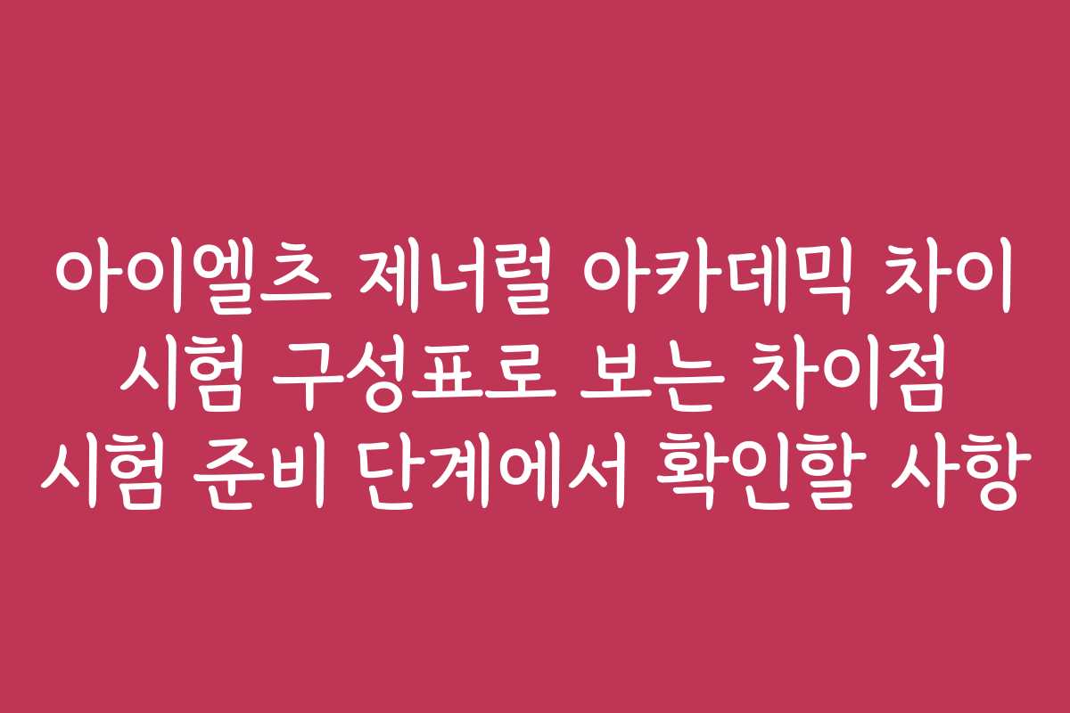 아이엘츠 제너럴 아카데믹 차이 시험 구성표로 보는 차이점 시험 준비 단계에서 확인할 사항