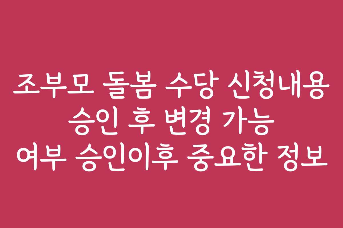 조부모 돌봄 수당 신청내용 승인 후 변경 가능 여부 승인이후 중요한 정보