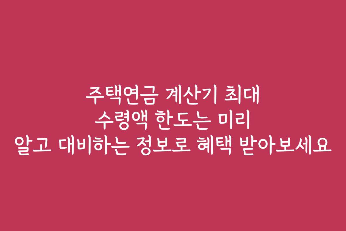 주택연금 계산기 최대 수령액 한도는 미리 알고 대비하는 정보로 혜택 받아보세요