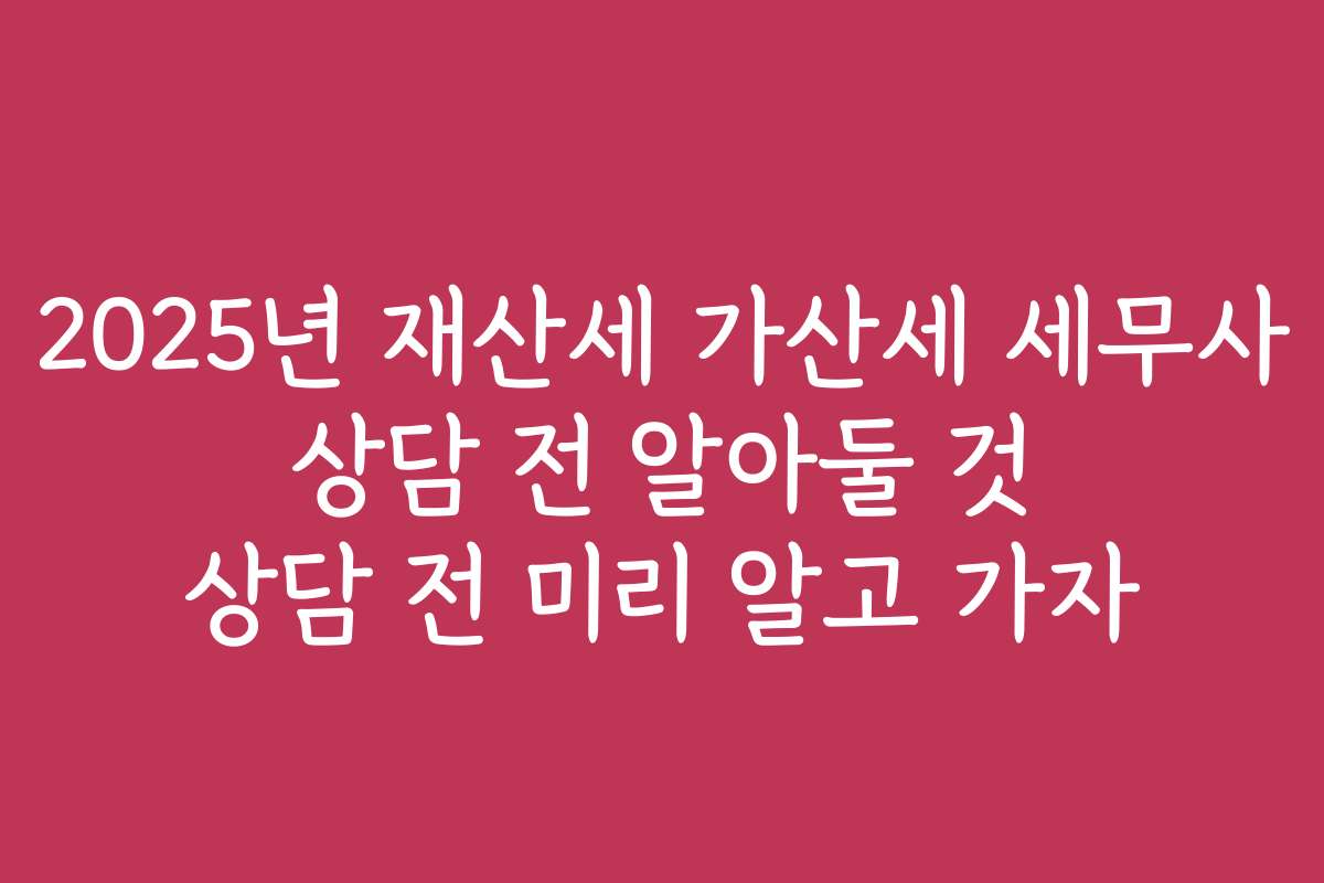 2025년 재산세 가산세 세무사 상담 전 알아둘 것 상담 전 미리 알고 가자