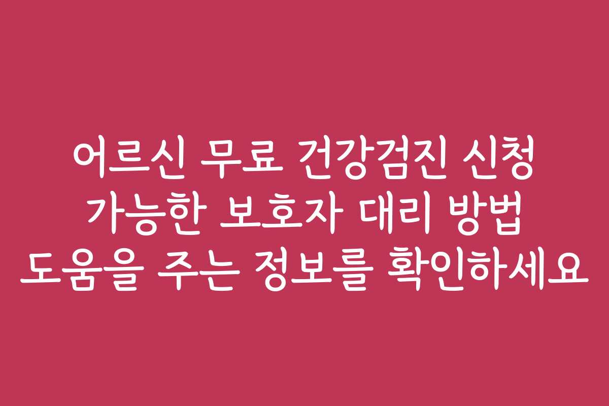 어르신 무료 건강검진 신청 가능한 보호자 대리 방법 도움을 주는 정보를 확인하세요