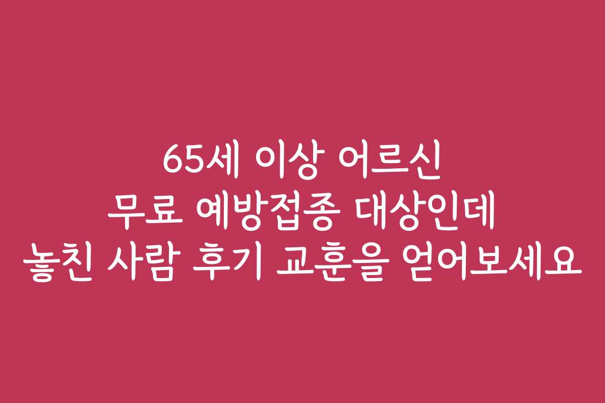 65세 이상 어르신 무료 예방접종 대상인데 놓친 사람 후기 교훈을 얻어보세요
