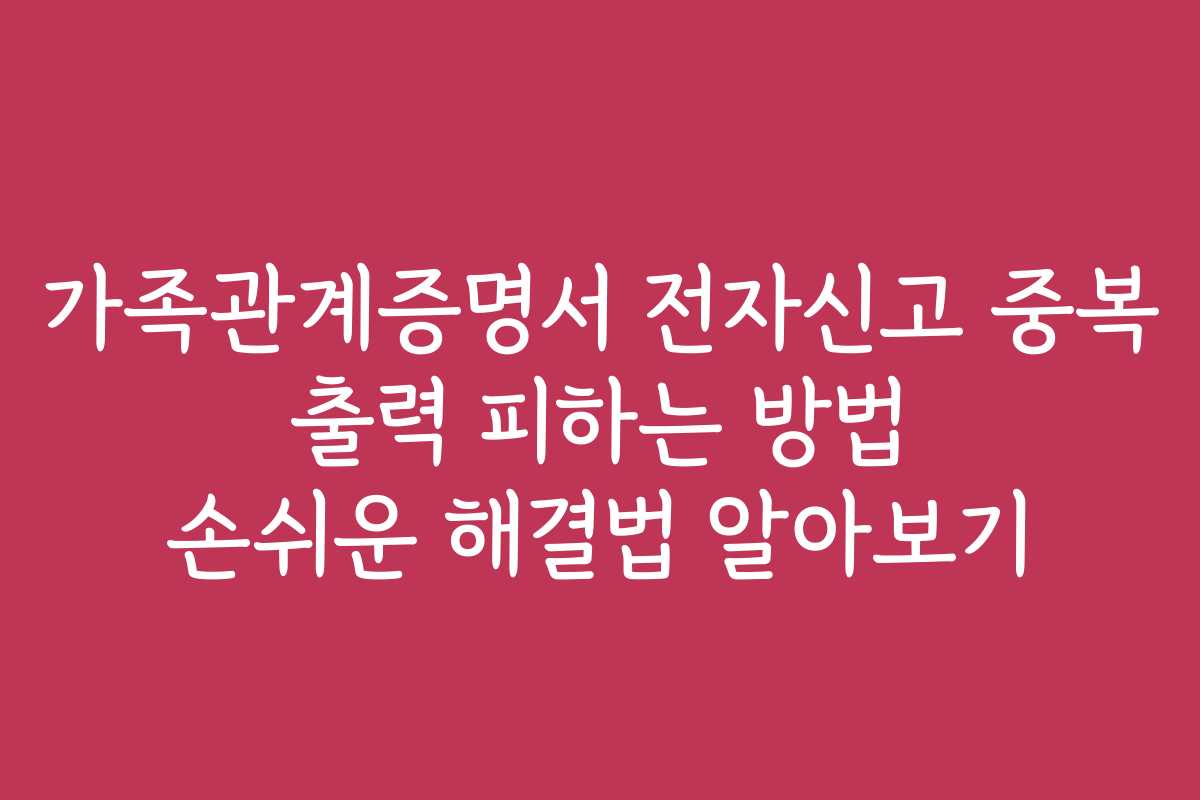 가족관계증명서 전자신고 중복 출력 피하는 방법 손쉬운 해결법 알아보기