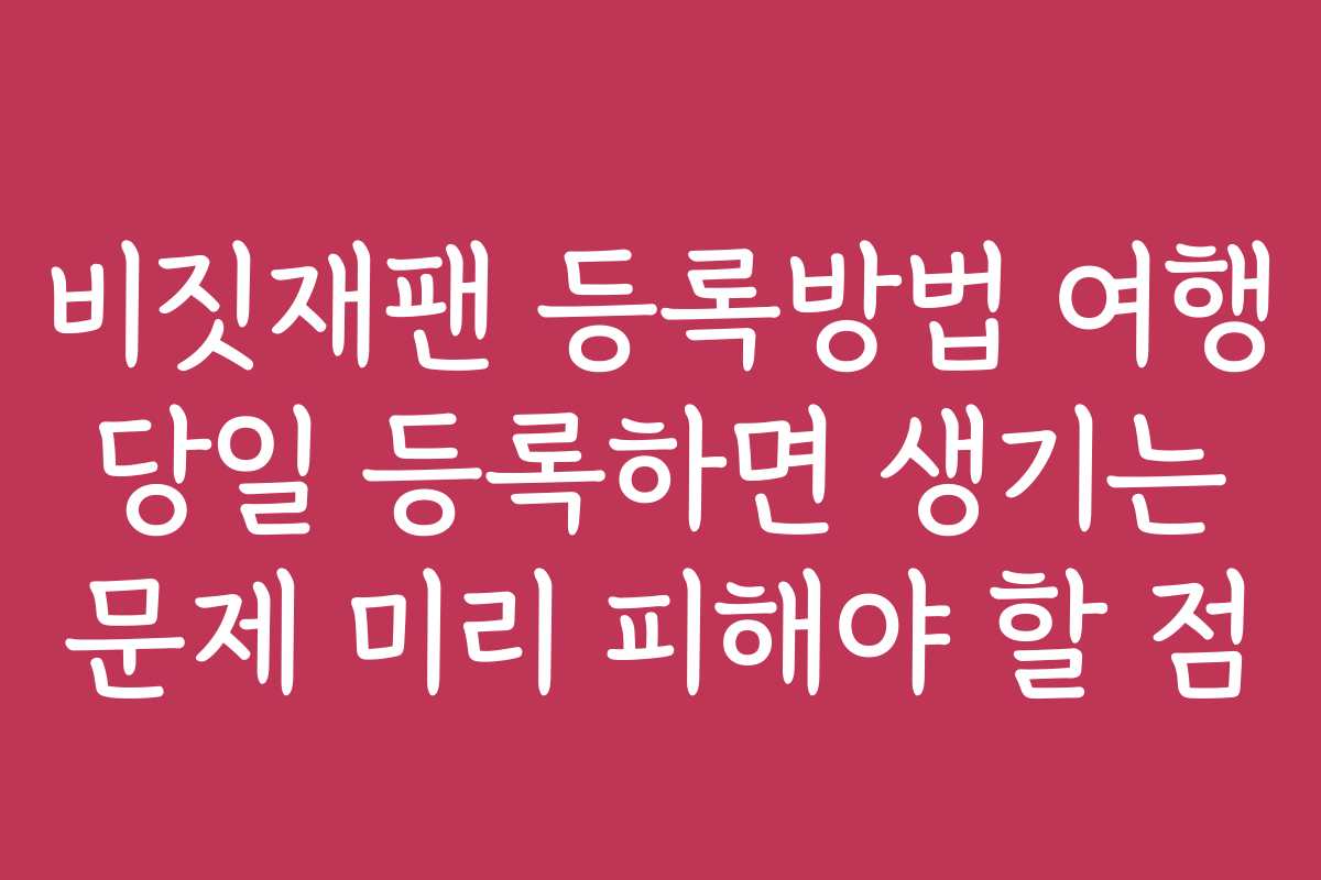 비짓재팬 등록방법 여행 당일 등록하면 생기는 문제 미리 피해야 할 점