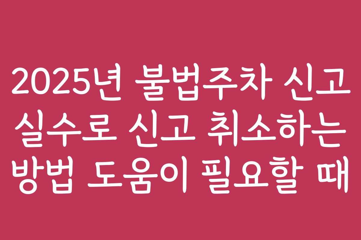 2025년 불법주차 신고 실수로 신고 취소하는 방법 도움이 필요할 때