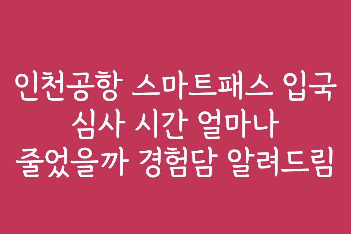 인천공항 스마트패스 입국 심사 시간 얼마나 줄었을까 경험담 알려드림