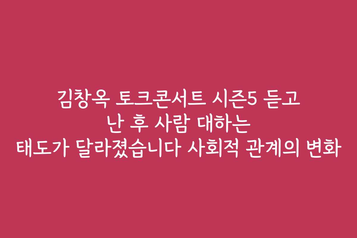 김창옥 토크콘서트 시즌5 듣고 난 후 사람 대하는 태도가 달라졌습니다 사회적 관계의 변화