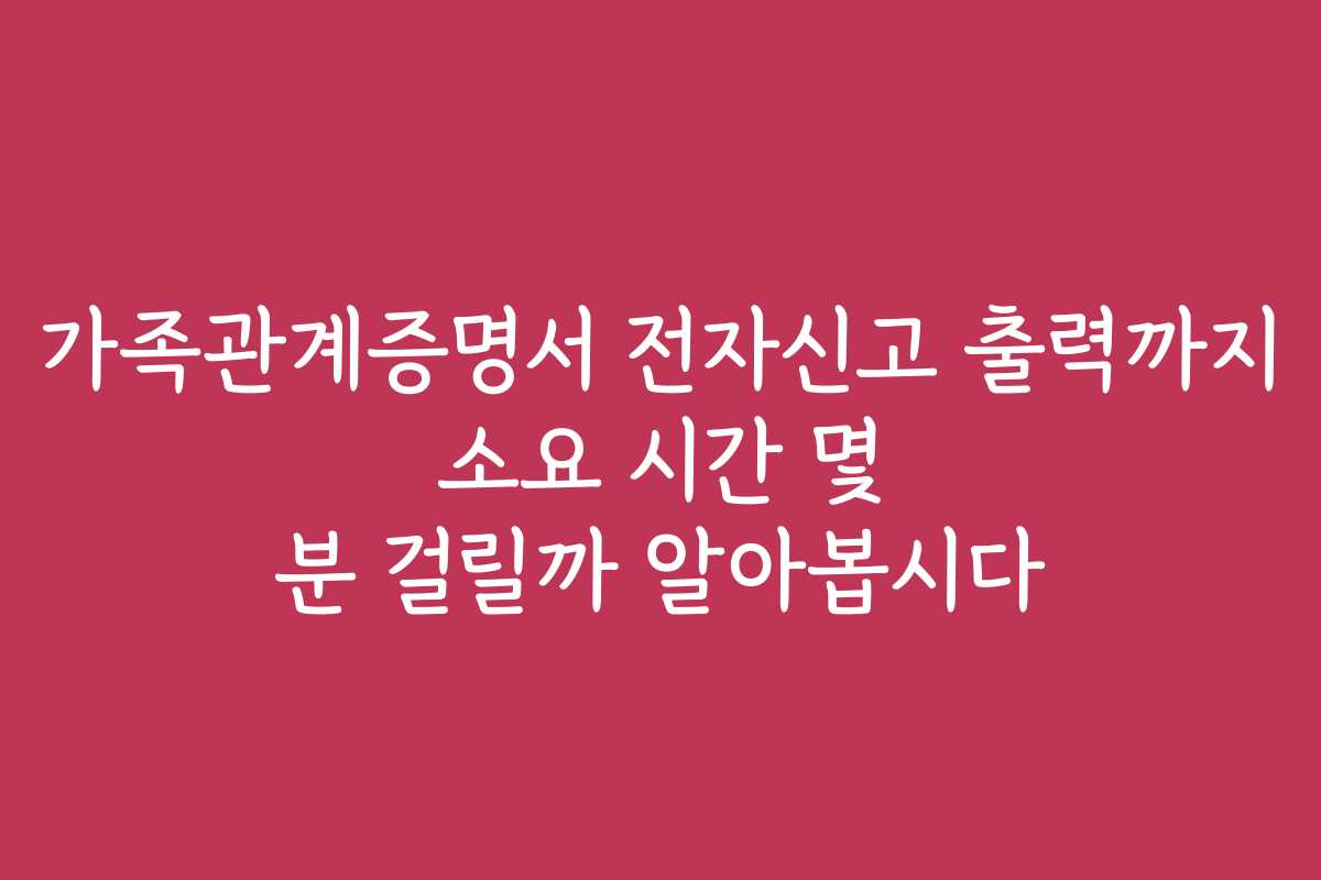가족관계증명서 전자신고 출력까지 소요 시간 몇 분 걸릴까 알아봅시다