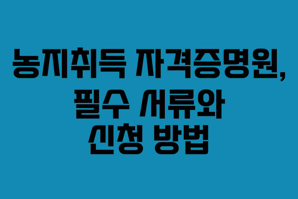 농지취득 자격증명원, 필수 서류와 신청 방법