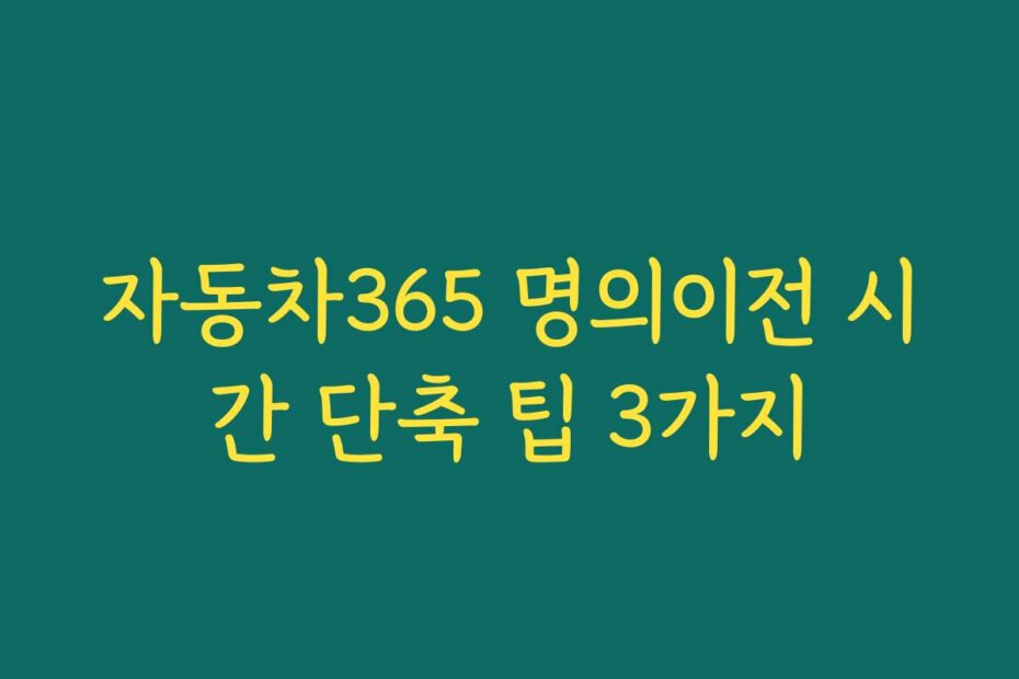 자동차365 명의이전 시간 단축 팁 3가지