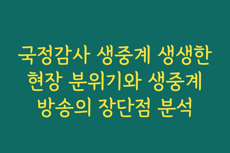 국정감사 생중계 생생한 현장 분위기와 생중계 방송의 장단점 분석