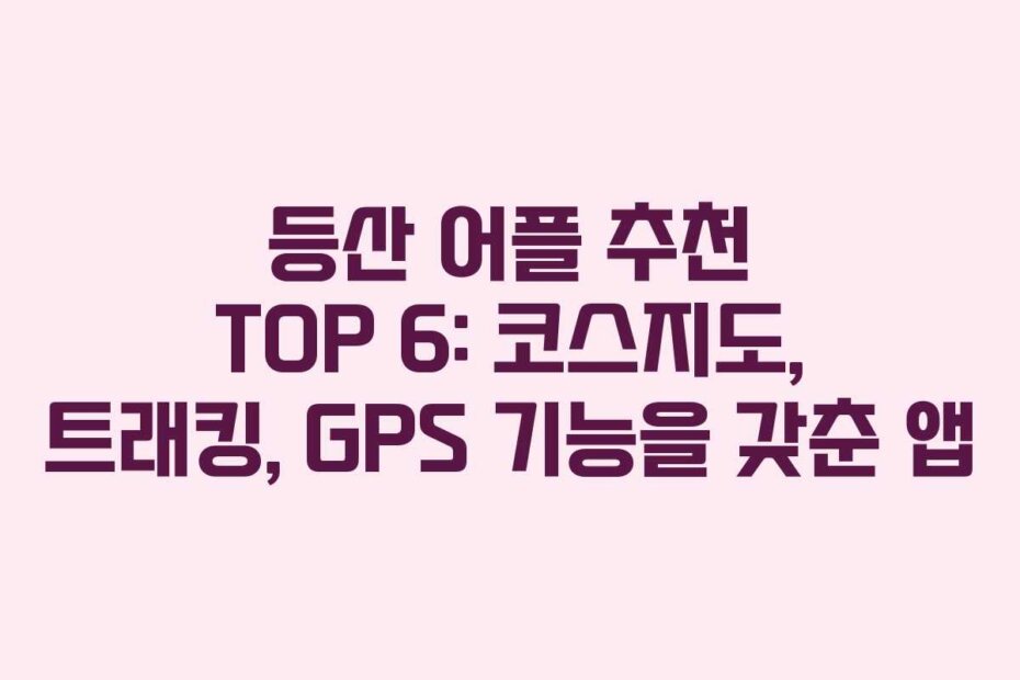 등산 어플 추천 TOP 6: 코스지도, 트래킹, GPS 기능을 갖춘 앱