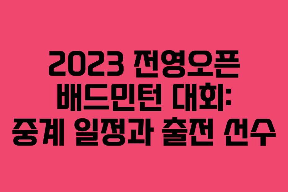 2023 전영오픈 배드민턴 대회: 중계 일정과 출전 선수