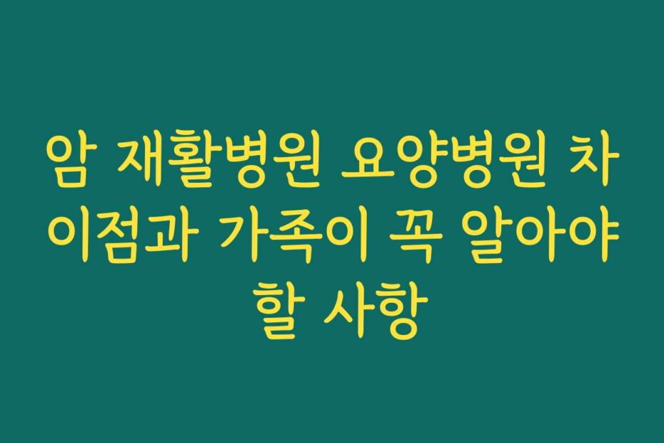 암 재활병원 요양병원 차이점과 가족이 꼭 알아야 할 사항