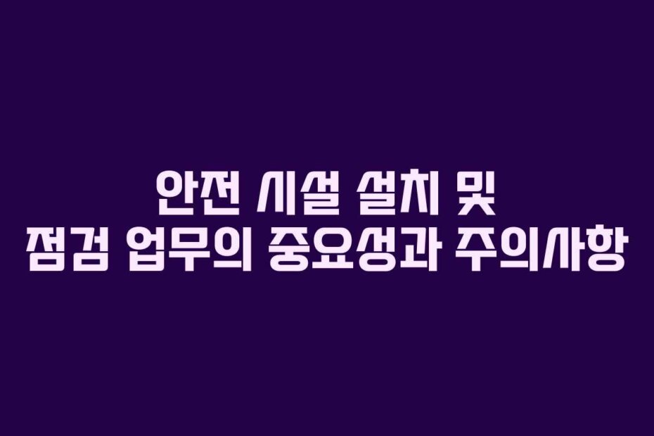 안전 시설 설치 및 점검 업무의 중요성과 주의사항