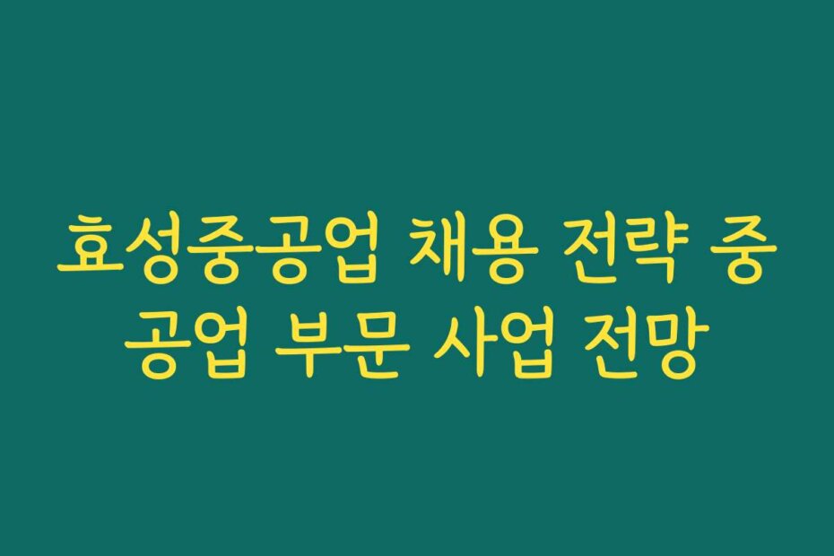 효성중공업 채용 전략 중공업 부문 사업 전망