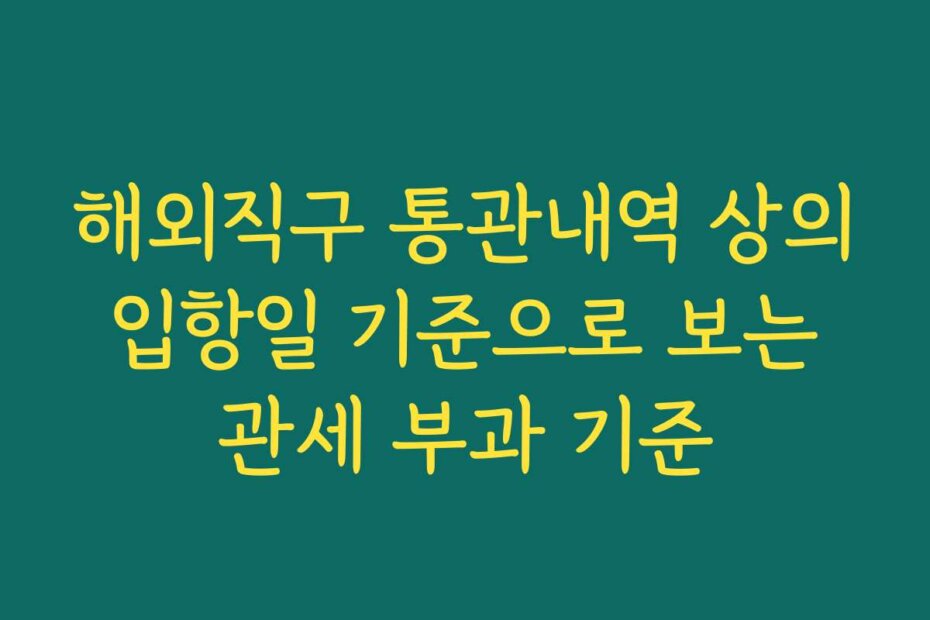 해외직구 통관내역 상의 입항일 기준으로 보는 관세 부과 기준