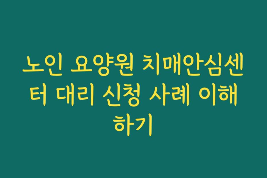 노인 요양원 치매안심센터 대리 신청 사례 이해하기