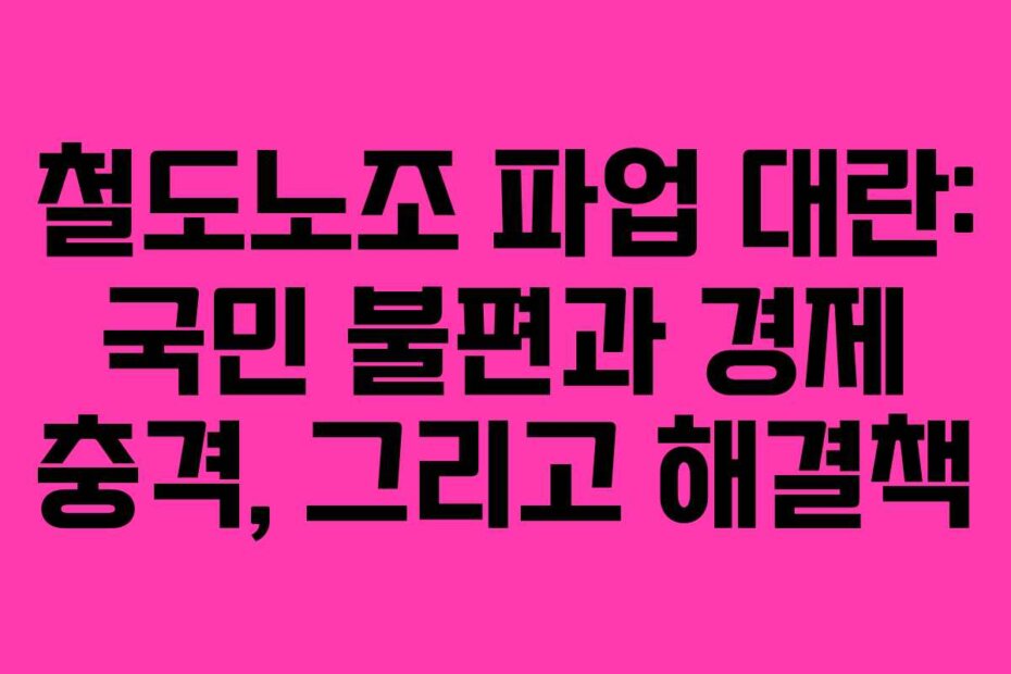 철도노조 파업 대란: 국민 불편과 경제 충격, 그리고 해결책