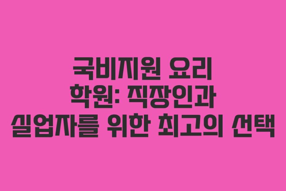 국비지원 요리 학원: 직장인과 실업자를 위한 최고의 선택