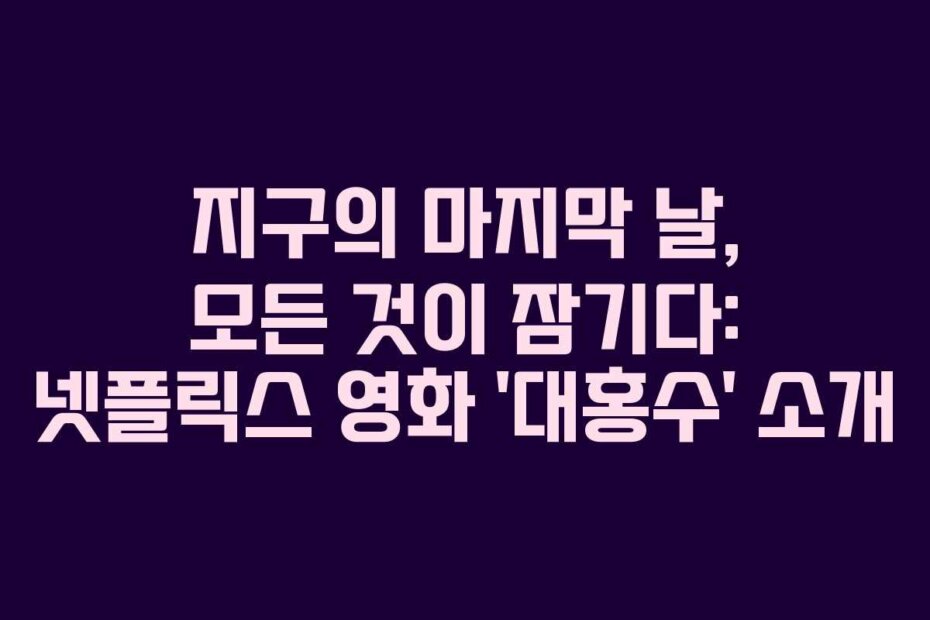 지구의 마지막 날, 모든 것이 잠기다: 넷플릭스 영화 ‘대홍수’ 소개