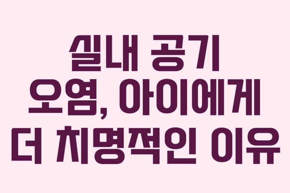 실내 공기 오염, 아이에게 더 치명적인 이유