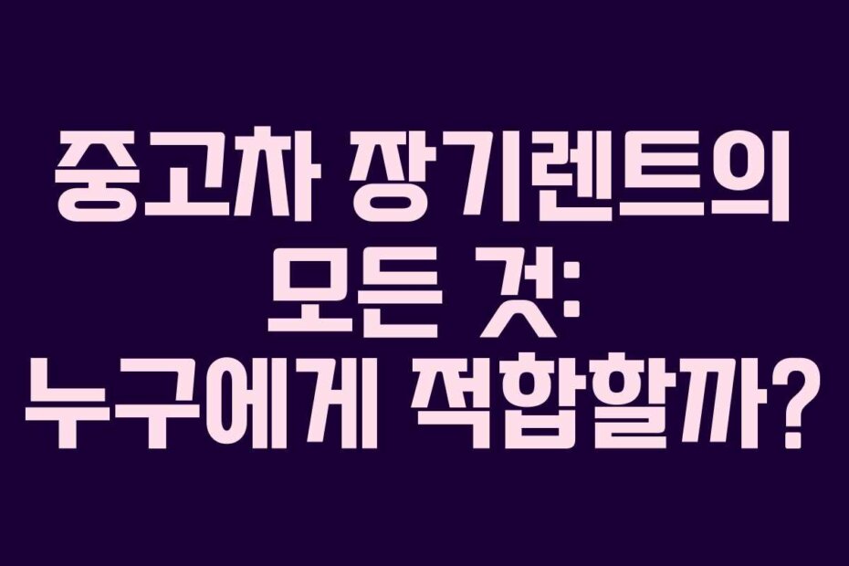 중고차 장기렌트의 모든 것: 누구에게 적합할까?