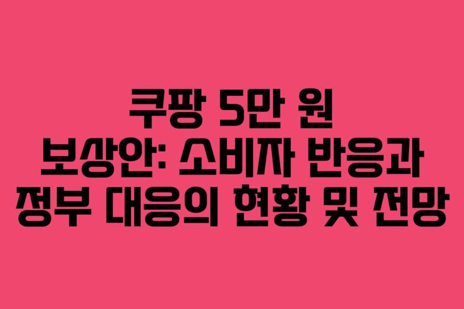 쿠팡 5만 원 보상안: 소비자 반응과 정부 대응의 현황 및 전망