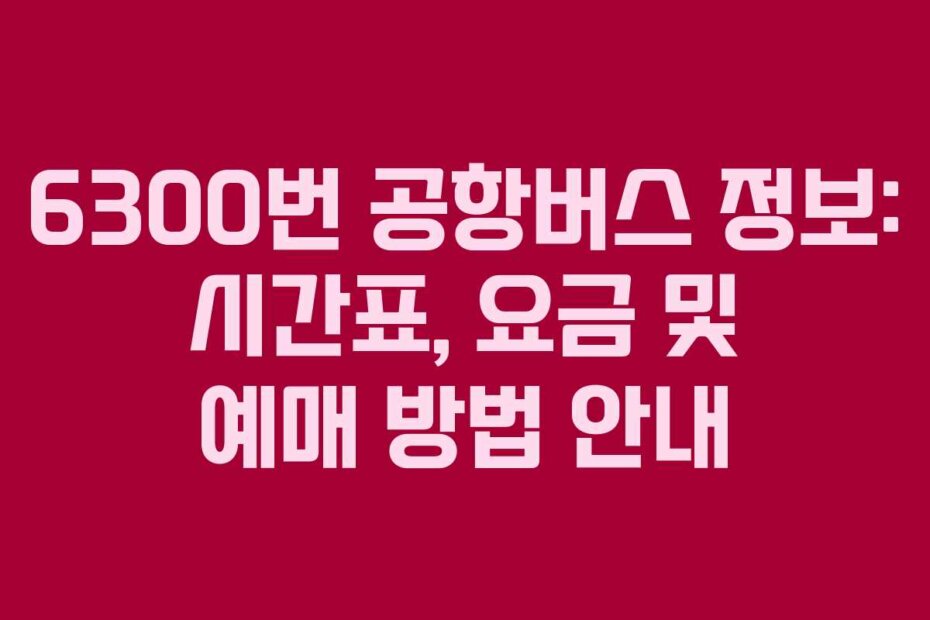 6300번 공항버스 정보: 시간표, 요금 및 예매 방법 안내