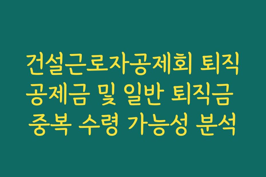 건설근로자공제회 퇴직공제금 및 일반 퇴직금 중복 수령 가능성 분석