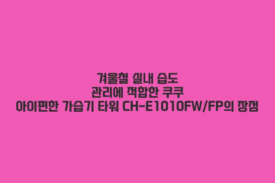 겨울철 실내 습도 관리에 적합한 쿠쿠 아이편한 가습기 타워 CH-E1010FW/FP의 장점