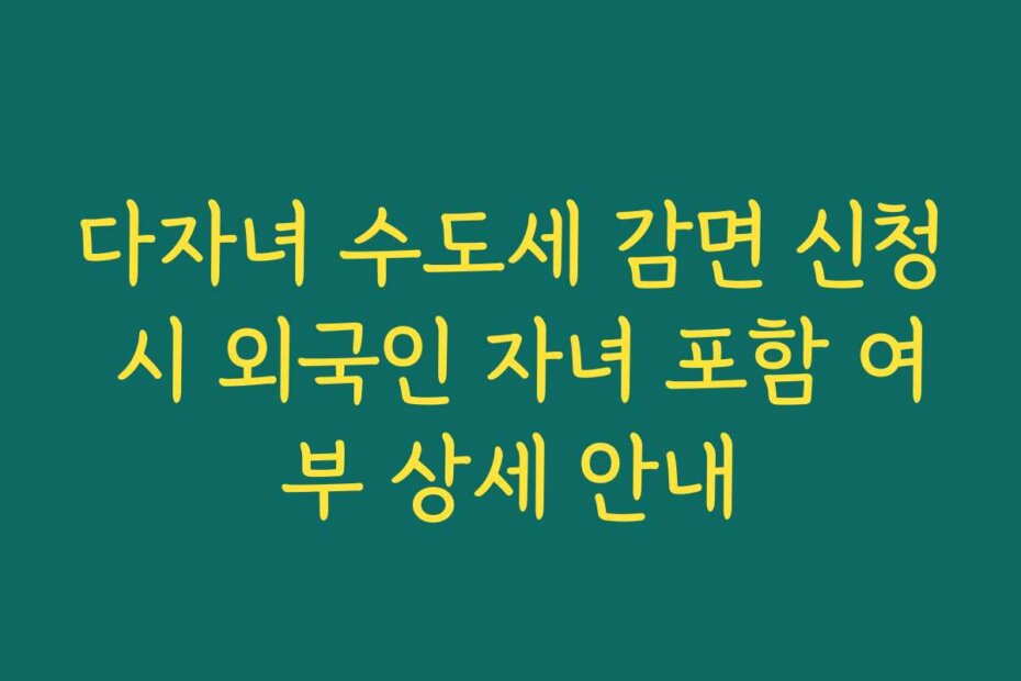 다자녀 수도세 감면 신청 시 외국인 자녀 포함 여부 상세 안내