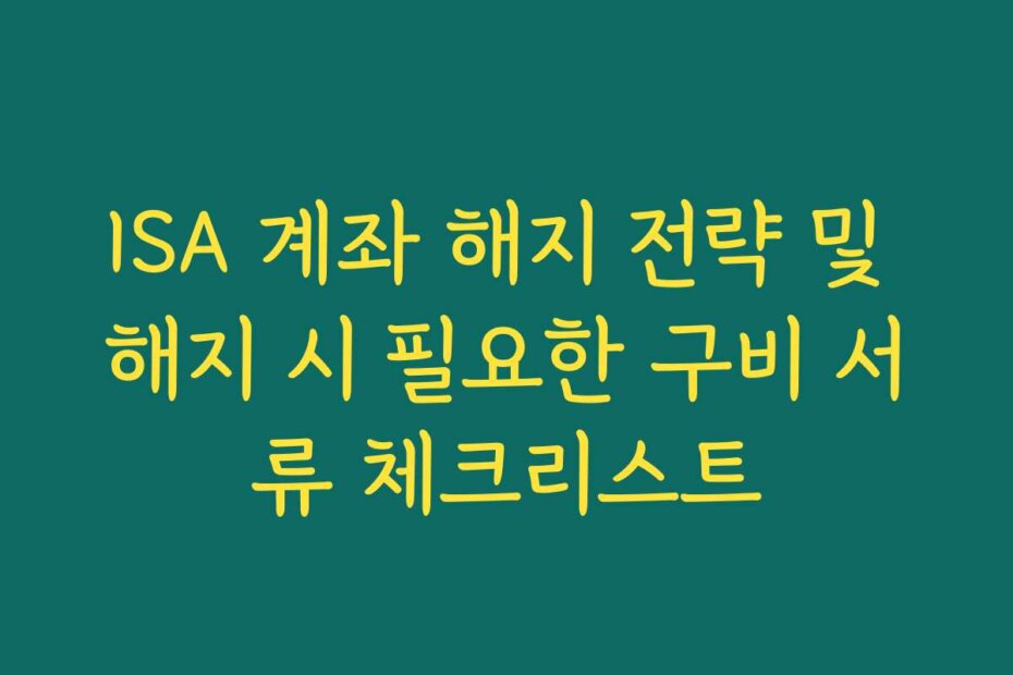 ISA 계좌 해지 전략 및 해지 시 필요한 구비 서류 체크리스트