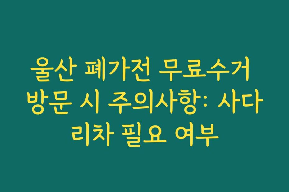 울산 폐가전 무료수거 방문 시 주의사항: 사다리차 필요 여부