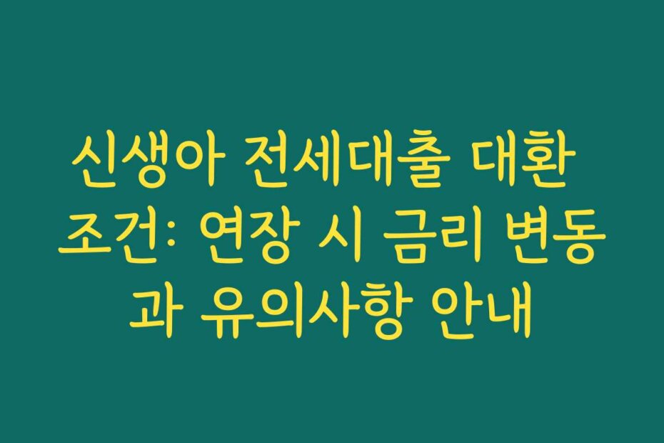 신생아 전세대출 대환 조건: 연장 시 금리 변동과 유의사항 안내