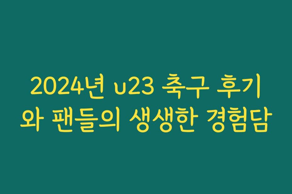 2024년 u23 축구 후기와 팬들의 생생한 경험담