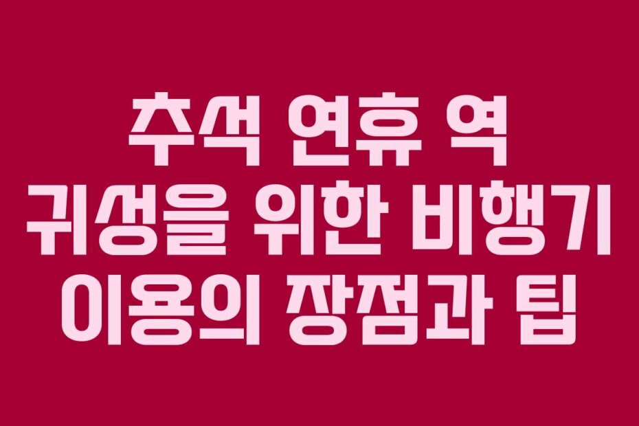 추석 연휴 역 귀성을 위한 비행기 이용의 장점과 팁