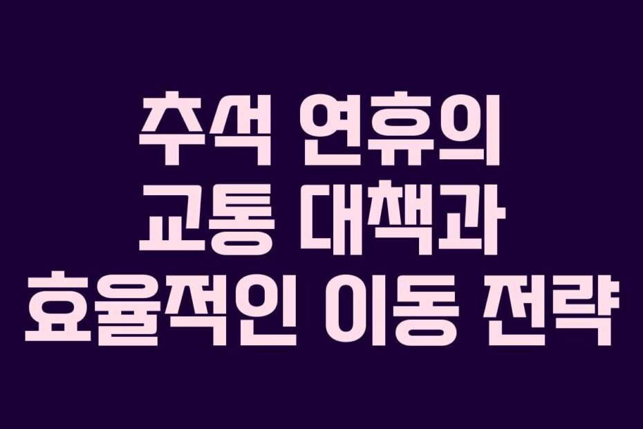 추석 연휴의 교통 대책과 효율적인 이동 전략