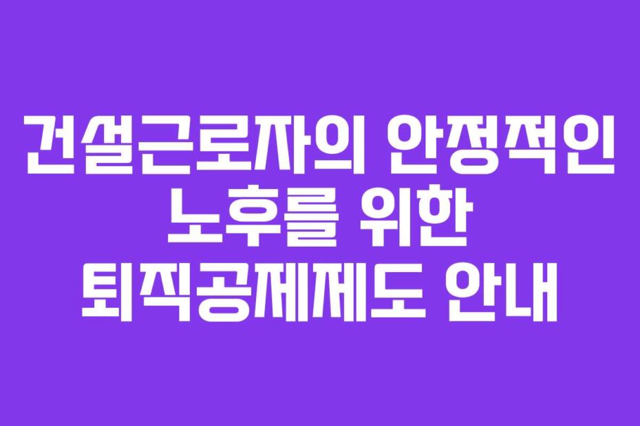 건설근로자의 안정적인 노후를 위한 퇴직공제제도 안내